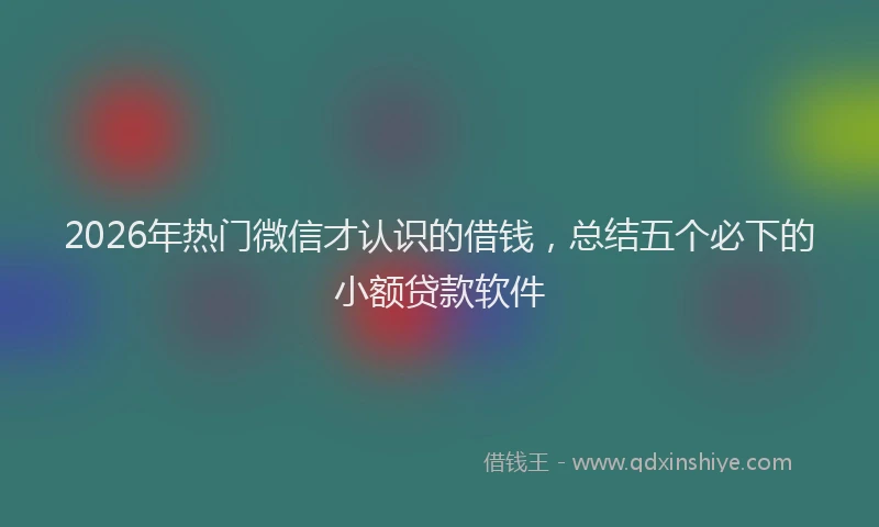 2026年热门微信才认识的借钱，总结五个必下的小额贷款软件