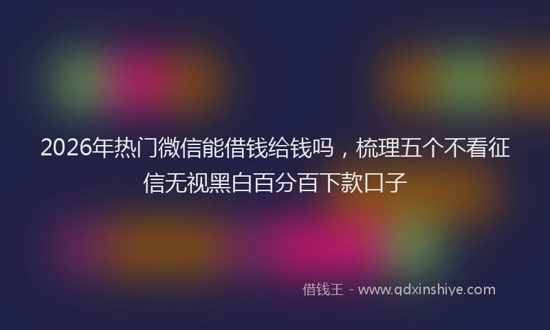 2026年热门微信能借钱给钱吗，梳理五个不看征信无视黑白百分百下款口子