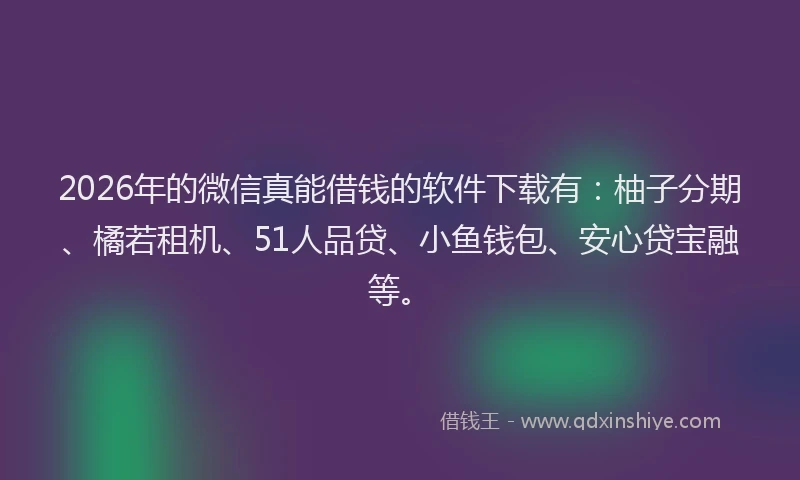 2026年的微信真能借钱的软件下载有：柚子分期、橘若租机、51人品贷、小鱼钱包、安心贷宝融等。