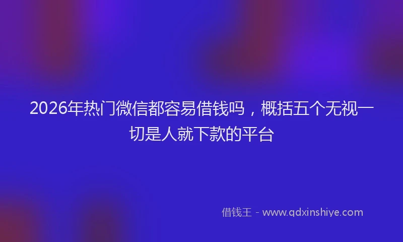 2026年热门微信都容易借钱吗，概括五个无视一切是人就下款的平台