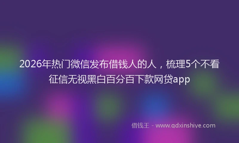 2026年热门微信发布借钱人的人，梳理5个不看征信无视黑白百分百下款网贷app