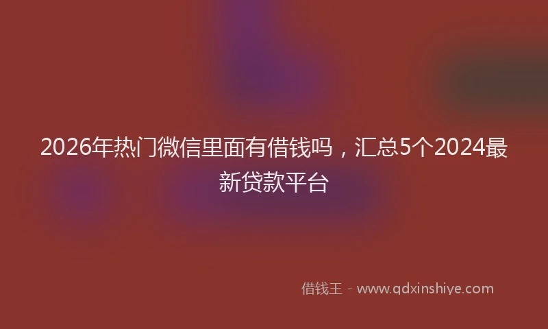 2026年热门微信里面有借钱吗，汇总5个2024最新贷款平台