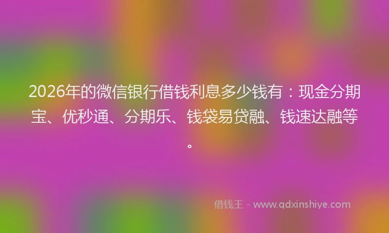 2026年的微信银行借钱利息多少钱有：现金分期宝、优秒通、分期乐、钱袋易贷融、钱速达融等。