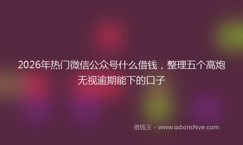 2026年热门微信公众号什么借钱，整理五个高炮无视逾期能下的口子