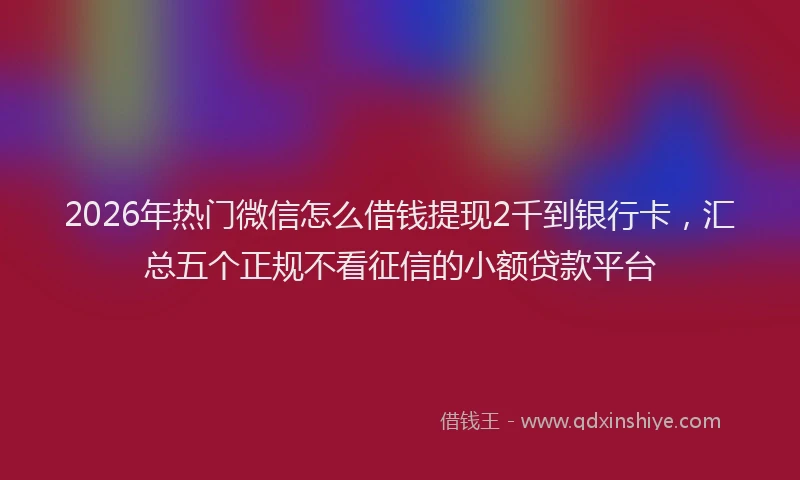 2026年热门微信怎么借钱提现2千到银行卡，汇总五个正规不看征信的小额贷款平台
