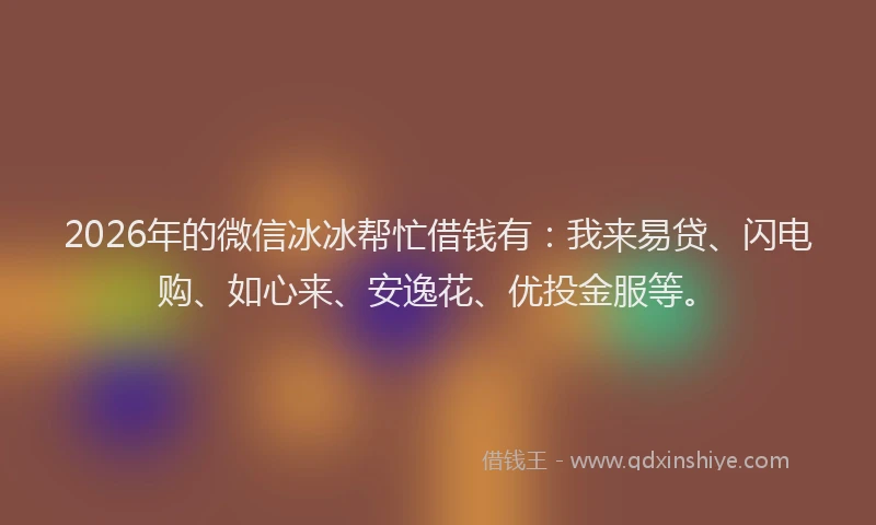 2026年的微信冰冰帮忙借钱有：我来易贷、闪电购、如心来、安逸花、优投金服等。