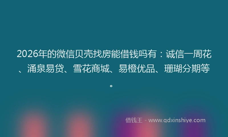 2026年的微信贝壳找房能借钱吗有：诚信一周花、涌泉易贷、雪花商城、易橙优品、珊瑚分期等。