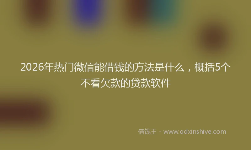 2026年热门微信能借钱的方法是什么，概括5个不看欠款的贷款软件