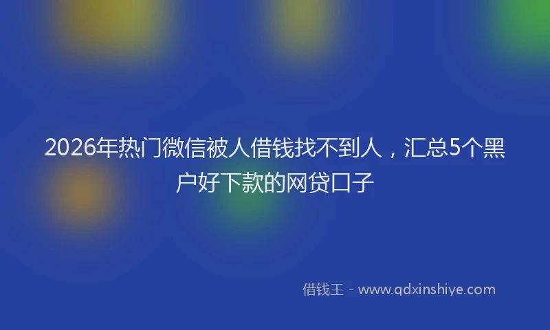 2026年热门微信被人借钱找不到人,汇总5个黑户好下款的网贷口子