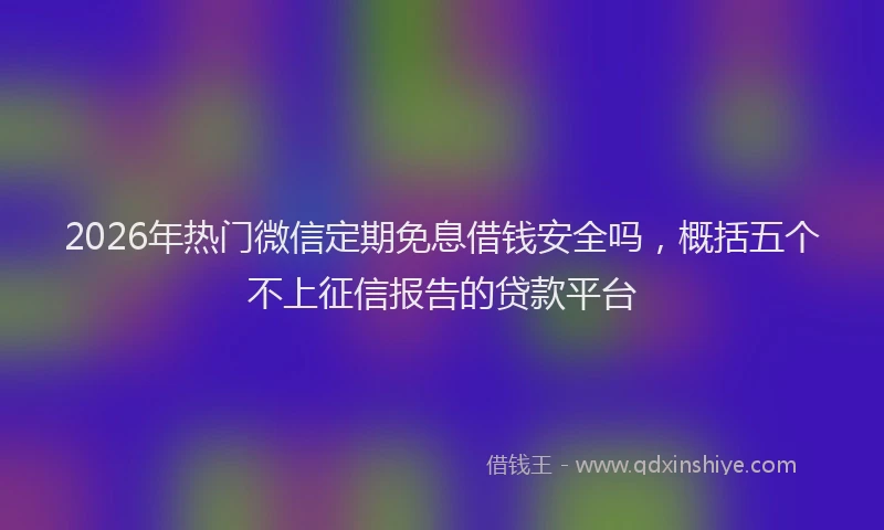 2026年热门微信定期免息借钱安全吗，概括五个不上征信报告的贷款平台