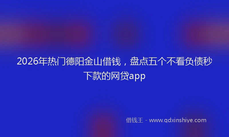 2026年热门德阳金山借钱，盘点五个不看负债秒下款的网贷app