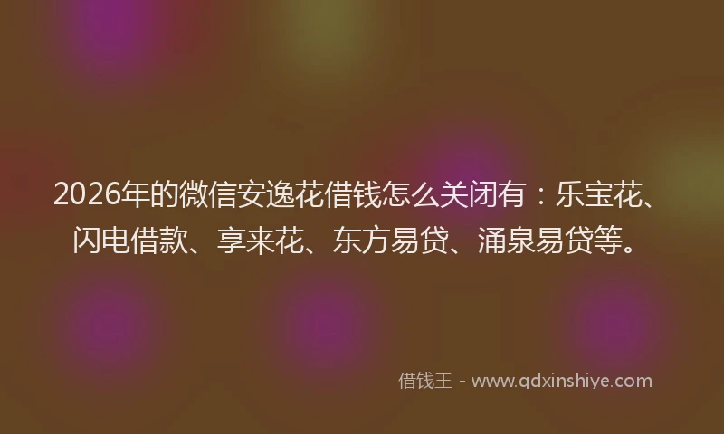 2026年的微信安逸花借钱怎么关闭有：乐宝花、闪电借款、享来花、东方易贷、涌泉易贷等。