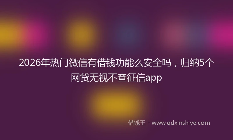 2026年热门微信有借钱功能么安全吗，归纳5个网贷无视不查征信app