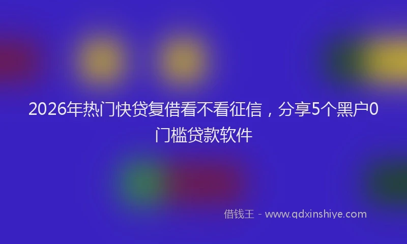 2026年热门快贷复借看不看征信，分享5个黑户0门槛贷款软件