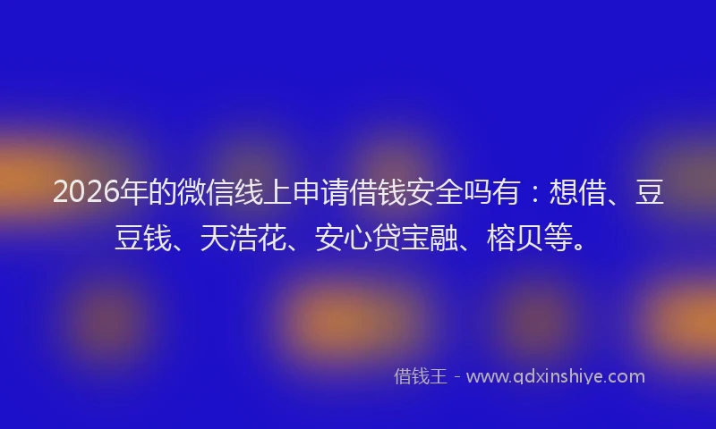 2026年的微信线上申请借钱安全吗有：想借、豆豆钱、天浩花、安心贷宝融、榕贝等。