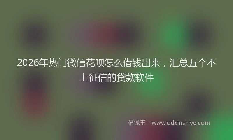 2026年热门微信花呗怎么借钱出来，汇总五个不上征信的贷款软件