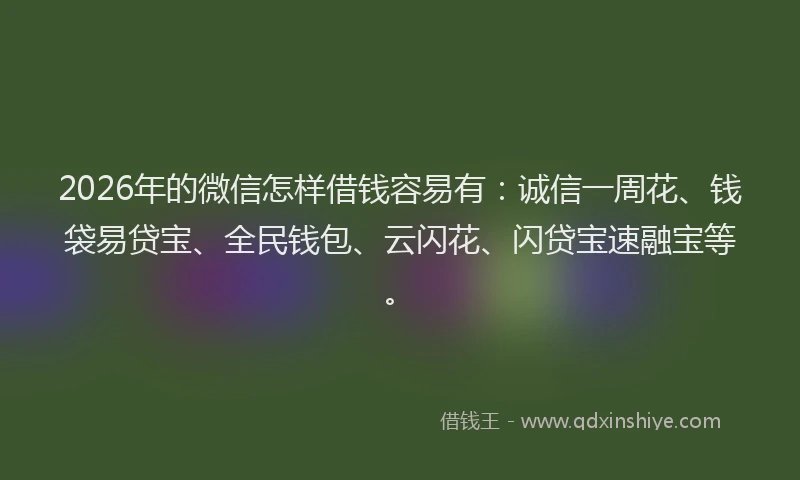2026年的微信怎样借钱容易有：诚信一周花、钱袋易贷宝、全民钱包、云闪花、闪贷宝速融宝等。