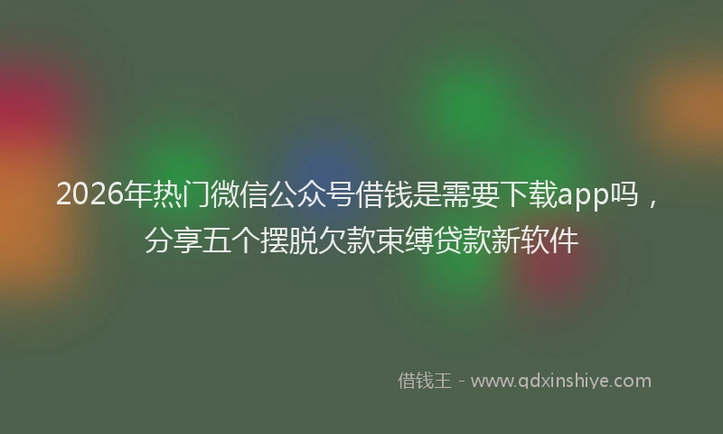2026年热门微信公众号借钱是需要下载app吗，分享五个摆脱欠款束缚贷款新软件