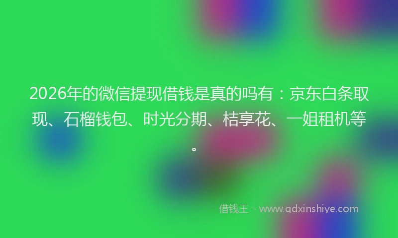 2026年的微信提现借钱是真的吗有：京东白条取现、石榴钱包、时光分期、桔享花、一姐租机等。