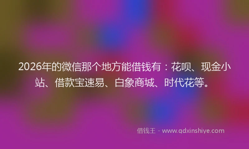 2026年的微信那个地方能借钱有：花呗、现金小站、借款宝速易、白象商城、时代花等。