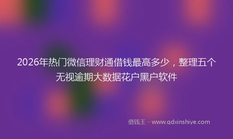 2026年热门微信理财通借钱最高多少，整理五个无视逾期大数据花户黑户软件