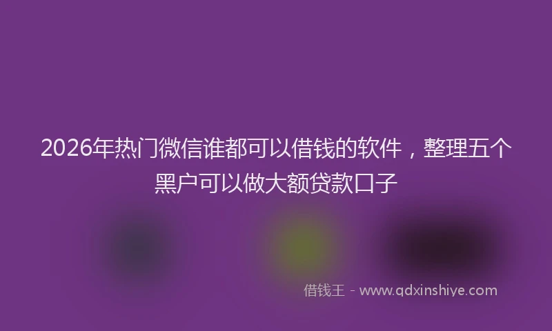 2026年热门微信谁都可以借钱的软件，整理五个黑户可以做大额贷款口子