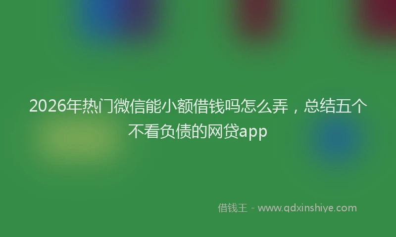 2026年热门微信能小额借钱吗怎么弄，总结五个不看负债的网贷app