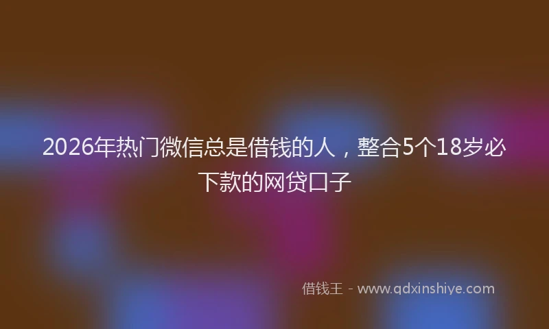 2026年热门微信总是借钱的人，整合5个18岁必下款的网贷口子