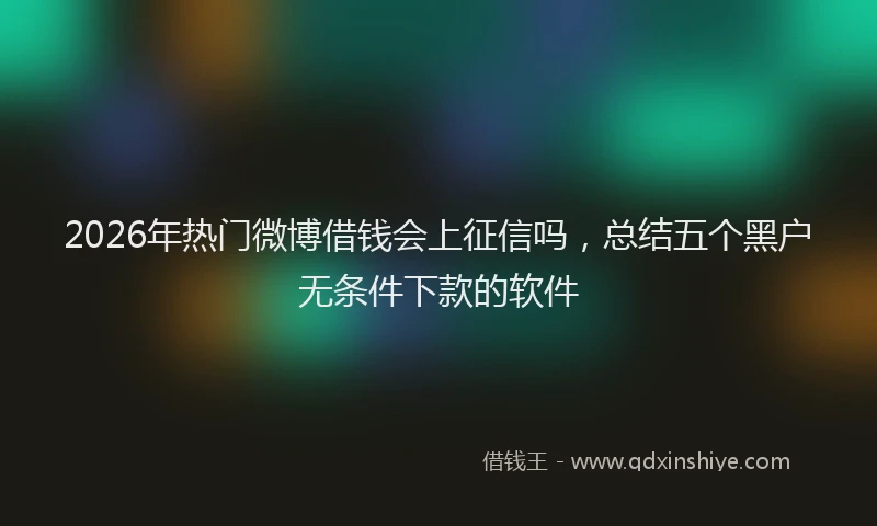 2026年热门微博借钱会上征信吗，总结五个黑户无条件下款的软件
