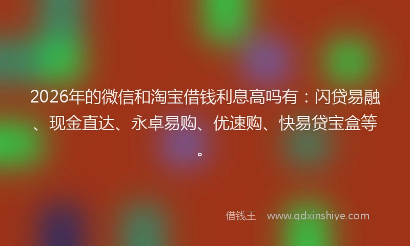 2026年的微信和淘宝借钱利息高吗有：闪贷易融、现金直达、永卓易购、优速购、快易贷宝盒等。