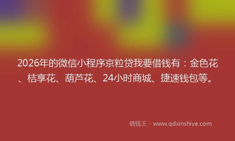 2026年的微信小程序京粒贷我要借钱有：金色花、桔享花、葫芦花、24小时商城、捷速钱包等。
