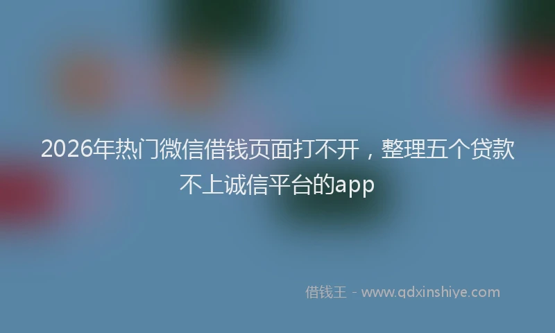 2026年热门微信借钱页面打不开，整理五个贷款不上诚信平台的app