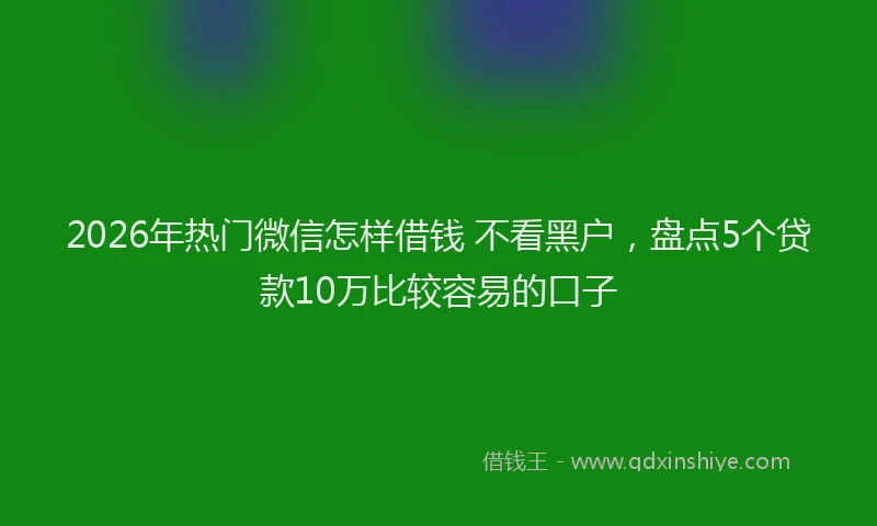2026年热门微信怎样借钱 不看黑户，盘点5个贷款10万比较容易的口子