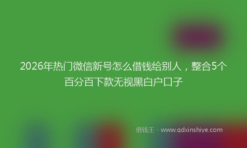 2026年热门微信新号怎么借钱给别人，整合5个百分百下款无视黑白户口子