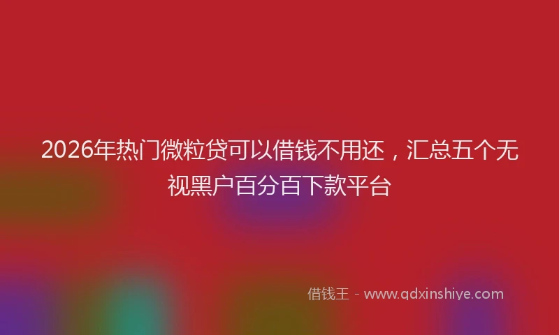 2026年热门微粒贷可以借钱不用还，汇总五个无视黑户百分百下款平台