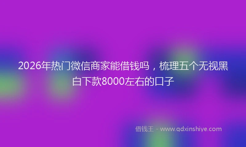 2026年热门微信商家能借钱吗，梳理五个无视黑白下款8000左右的口子
