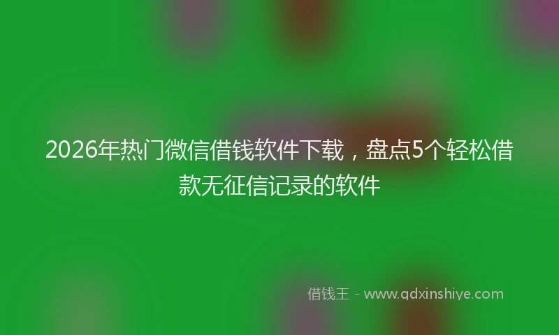 2026年热门微信借钱软件下载，盘点5个轻松借款无征信记录的软件