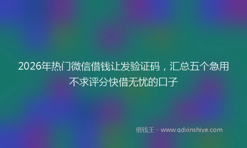 2026年热门微信借钱让发验证码，汇总五个急用不求评分快借无忧的口子