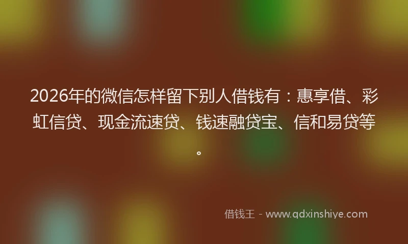 2026年的微信怎样留下别人借钱有：惠享借、彩虹信贷、现金流速贷、钱速融贷宝、信和易贷等。