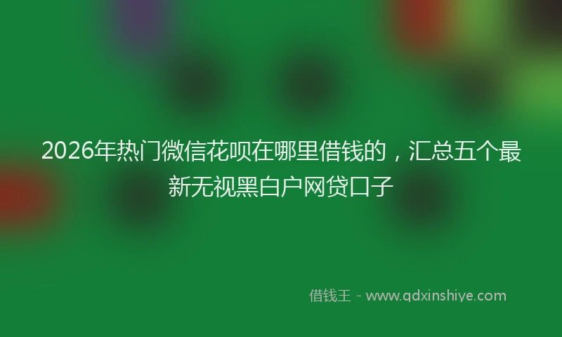 2026年热门微信花呗在哪里借钱的，汇总五个最新无视黑白户网贷口子