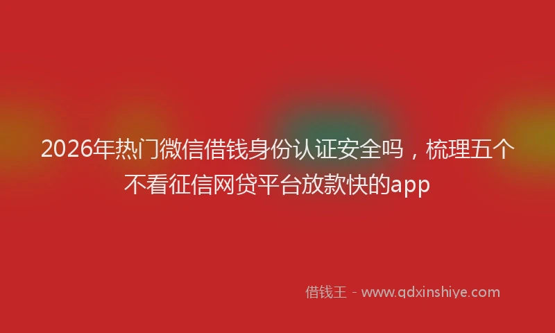 2026年热门微信借钱身份认证安全吗，梳理五个不看征信网贷平台放款快的app