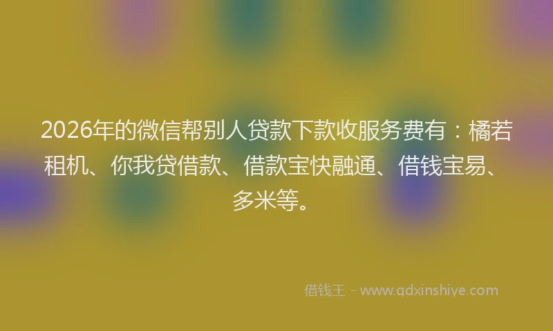 2026年的微信帮别人贷款下款收服务费有：橘若租机、你我贷借款、借款宝快融通、借钱宝易、多米等。