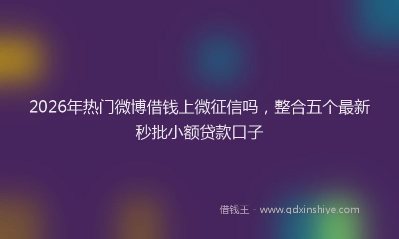 2026年热门微博借钱上微征信吗，整合五个最新秒批小额贷款口子