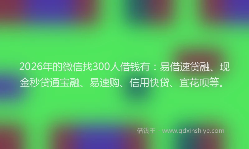 2026年的微信找300人借钱有：易借速贷融、现金秒贷通宝融、易速购、信用快贷、宜花呗等。