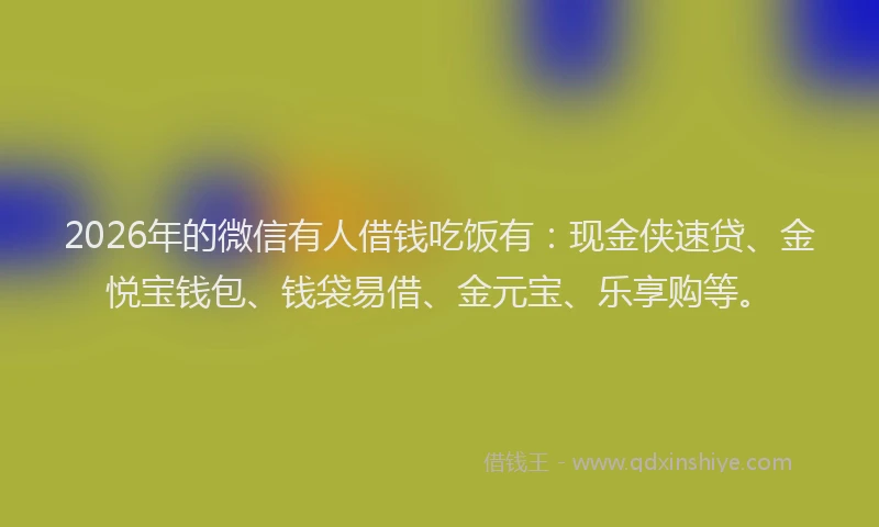 2026年的微信有人借钱吃饭有：现金侠速贷、金悦宝钱包、钱袋易借、金元宝、乐享购等。