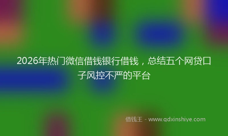 2026年热门微信借钱银行借钱，总结五个网贷口子风控不严的平台