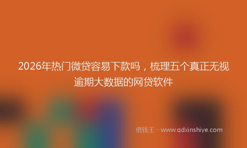 2026年热门微贷容易下款吗，梳理五个真正无视逾期大数据的网贷软件