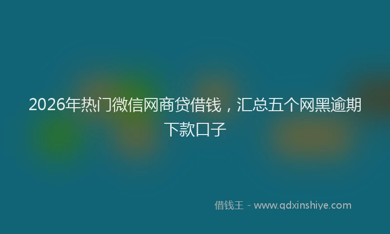 2026年热门微信网商贷借钱，汇总五个网黑逾期下款口子