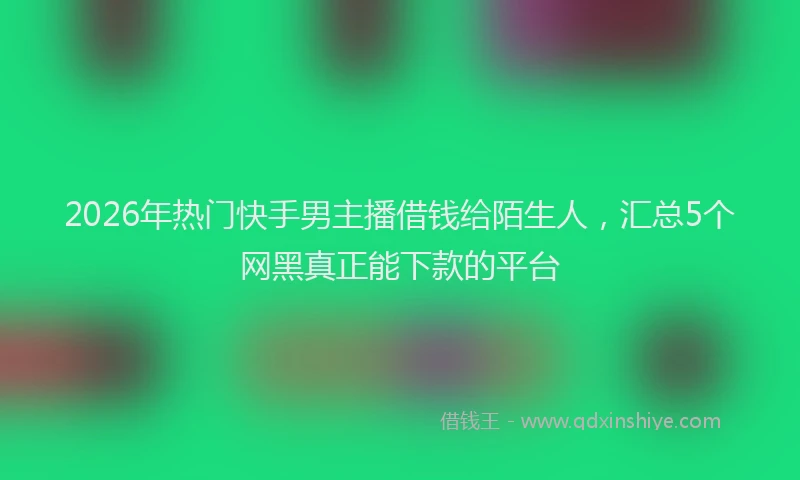 2026年热门快手男主播借钱给陌生人，汇总5个网黑真正能下款的平台