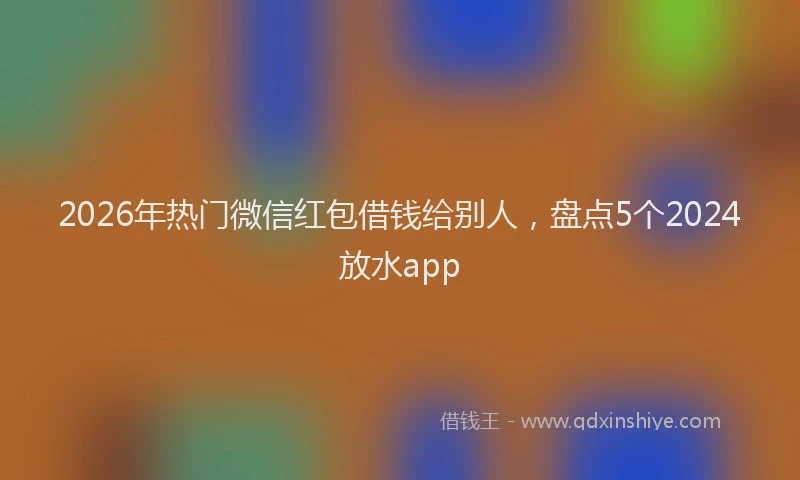 2026年热门微信红包借钱给别人，盘点5个2024放水app
